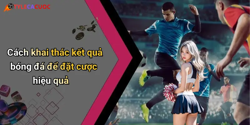 Cách khai thác kết quả bóng đá để đặt cược hiệu quả