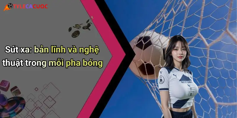 Sút xa: bản lĩnh và nghệ thuật trong mỗi pha bóng